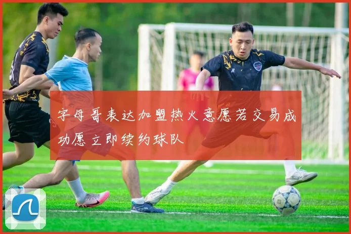 字母哥表达加盟热火意愿若交易成功愿立即续约球队