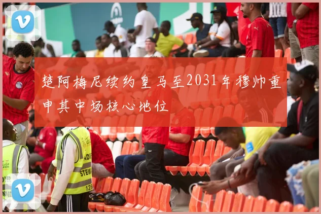 楚阿梅尼续约皇马至2031年穆帅重申其中场核心地位