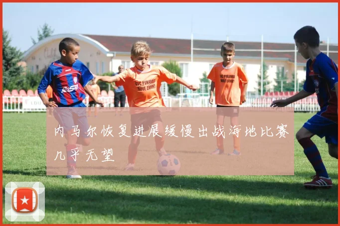 内马尔恢复进展缓慢出战海地比赛几乎无望