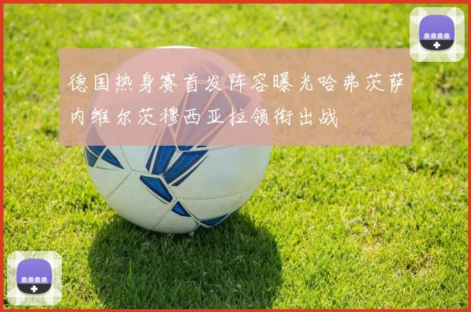 德国热身赛首发阵容曝光哈弗茨萨内维尔茨穆西亚拉领衔出战