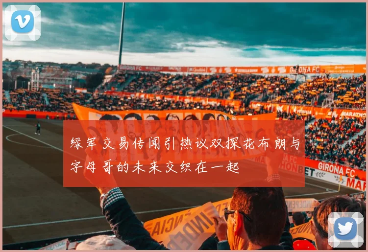 绿军交易传闻引热议双探花布朗与字母哥的未来交织在一起