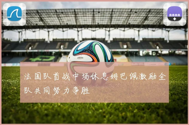法国队首战中场休息姆巴佩激励全队共同努力争胜