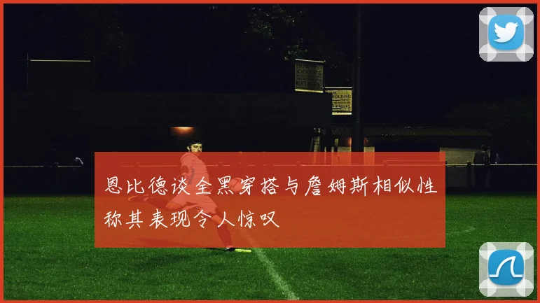 恩比德谈全黑穿搭与詹姆斯相似性称其表现令人惊叹