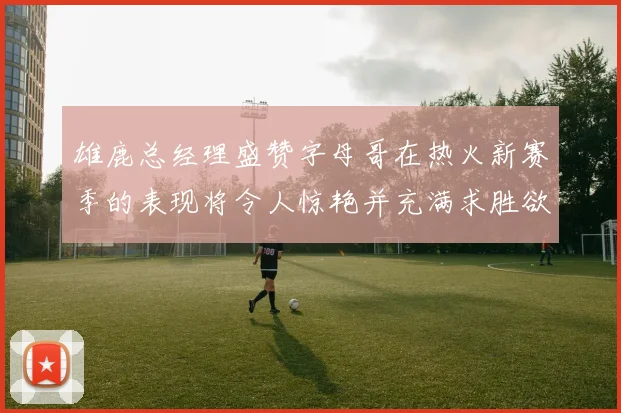 雄鹿总经理盛赞字母哥在热火新赛季的表现将令人惊艳并充满求胜欲