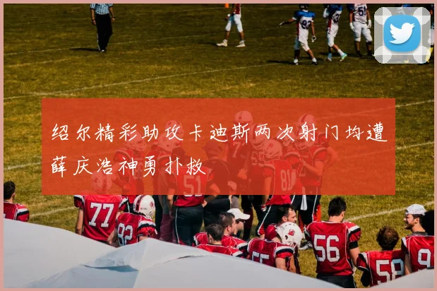 绍尔精彩助攻卡迪斯两次射门均遭薛庆浩神勇扑救