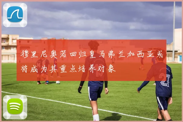 穆里尼奥若回归皇马弗兰加西亚或将成为其重点培养对象